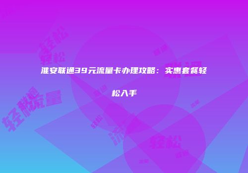 淮安联通39元流量卡办理攻略：实惠套餐轻松入手