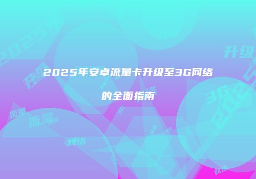 2025年安卓流量卡升级至3G网络的全面指南
