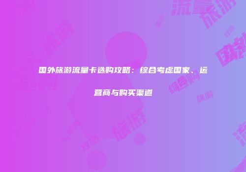 国外旅游流量卡选购攻略:综合考虑国家、运营商与购买渠道