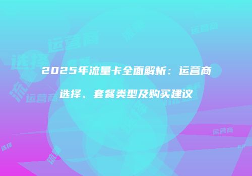 2025年流量卡全面解析:运营商选择、套餐类型及购买建议