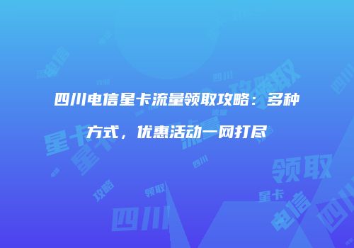 四川电信星卡流量领取攻略:多种方式,优惠活动一网打尽