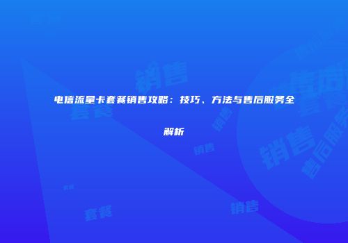 电信流量卡套餐销售攻略:技巧、方法与售后服务全解析