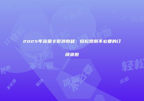 2025年流量卡取消教程：轻松摆脱不必要的订阅负担