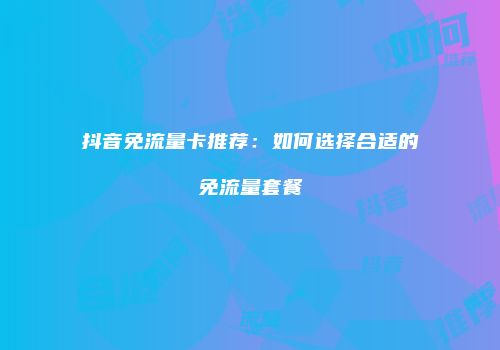 抖音免流量卡推荐:如何选择合适的免流量套餐