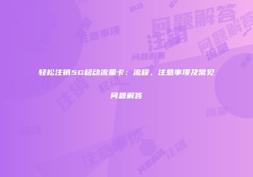 轻松注销5G移动流量卡:流程、注意事项及常见问题解答