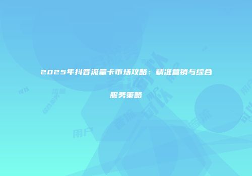 2025年抖音流量卡市场攻略：精准营销与综合服务策略