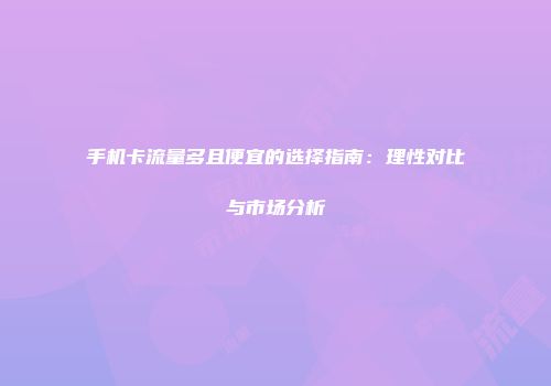 手机卡流量多且便宜的选择指南：理性对比与市场分析