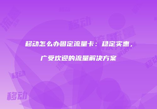 移动怎么办固定流量卡:稳定实惠,广受欢迎的流量解决方案