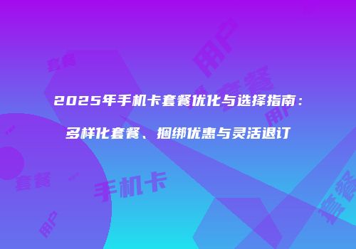 2025年手机卡套餐优化与选择指南:多样化套餐、捆绑优惠与灵活退订