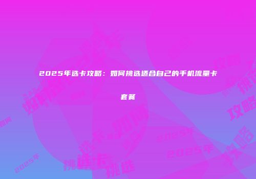 2025年选卡攻略:如何挑选适合自己的手机流量卡套餐