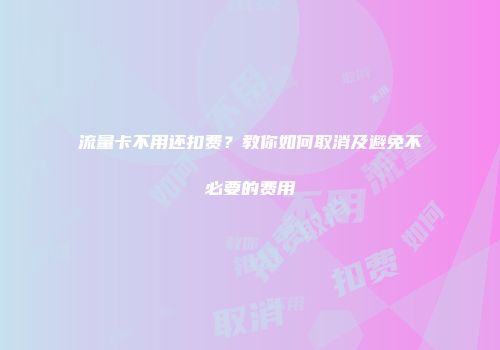 流量卡不用还扣费?教你如何取消及避免不必要的费用