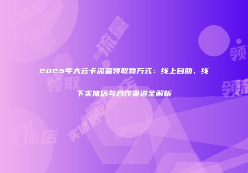 2025年大云卡流量领取新方式：线上自助、线下实体店与合作渠道全解析