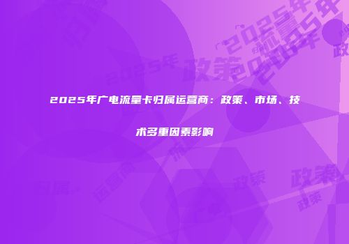 2025年广电流量卡归属运营商：政策、市场、技术多重因素影响