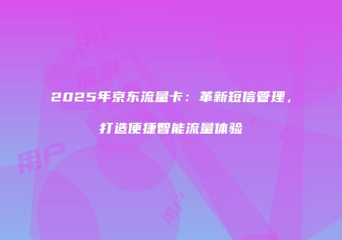 2025年京东流量卡：革新短信管理，打造便捷智能流量体验