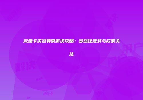 流量卡实名异常解决攻略:多途径应对与政策关注