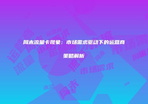 周末流量卡现象：市场需求驱动下的运营商策略解析