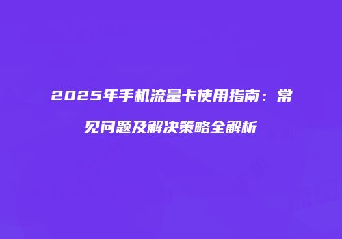 2025年手机流量卡使用指南：常见问题及解决策略全解析