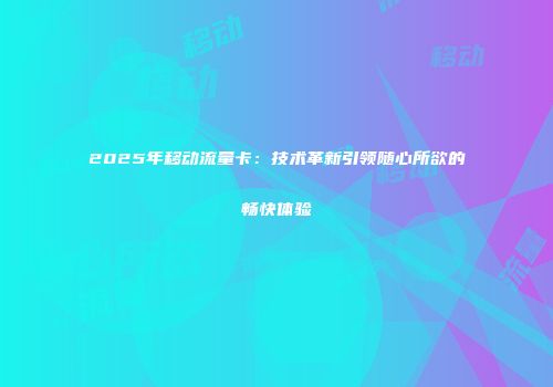 2025年移动流量卡：技术革新引领随心所欲的畅快体验