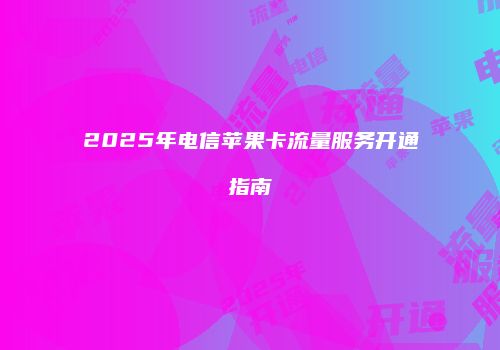 2025年电信苹果卡流量服务开通指南