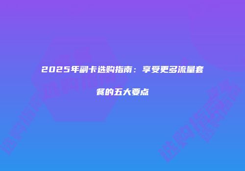 2025年副卡选购指南:享受更多流量套餐的五大要点