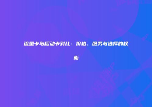 流量卡与移动卡对比：价格、服务与选择的权衡