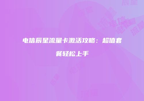 电信辰星流量卡激活攻略：超值套餐轻松上手