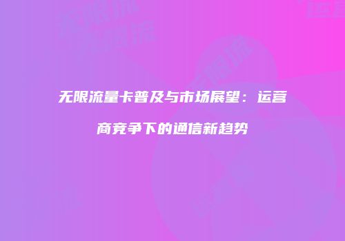 无限流量卡普及与市场展望：运营商竞争下的通信新趋势