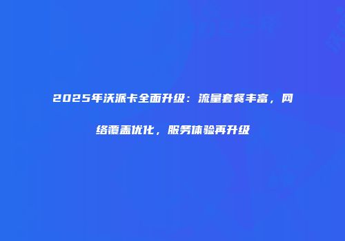 2025年沃派卡全面升级：流量套餐丰富，网络覆盖优化，服务体验再升级