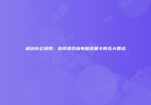 移动办公利器：选择适合拖电脑流量卡的五大要点