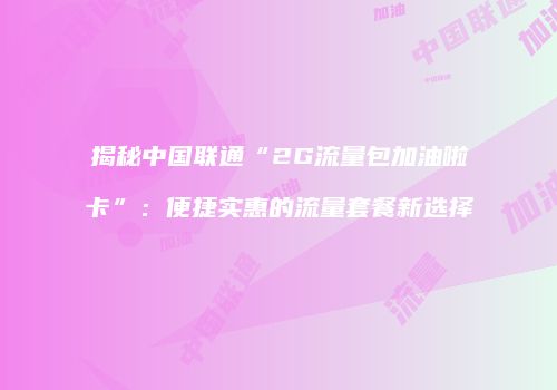 揭秘中国联通“2G流量包加油啦卡”:便捷实惠的流量套餐新选择