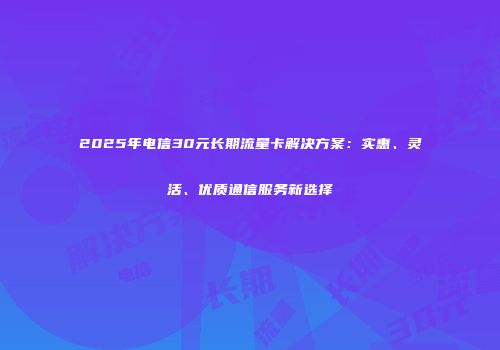 2025年电信30元长期流量卡解决方案:实惠、灵活、优质通信服务新选择