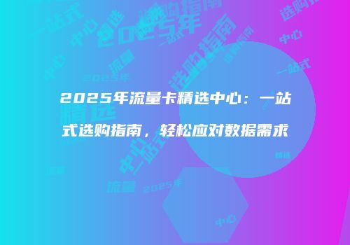 2025年流量卡精选中心：一站式选购指南，轻松应对数据需求
