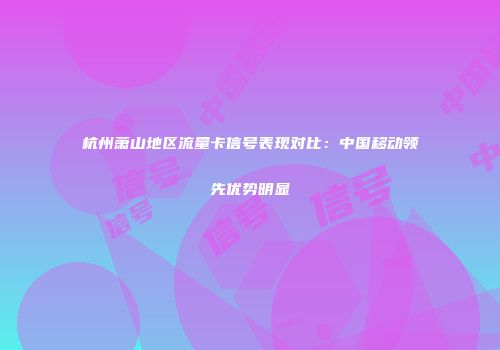 杭州萧山地区流量卡信号表现对比：中国移动领先优势明显