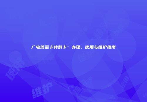 广电流量卡特别卡：办理、使用与维护指南