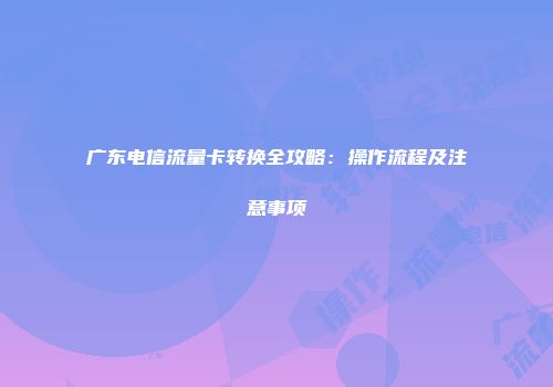 广东电信流量卡转换全攻略：操作流程及注意事项