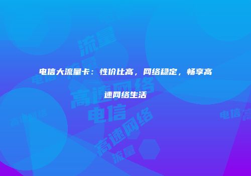 电信大流量卡:性价比高,网络稳定,畅享高速网络生活