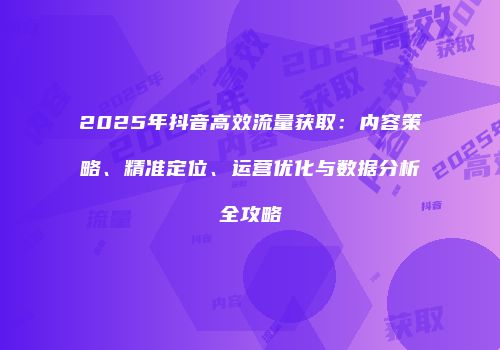 2025年抖音高效流量获取:内容策略、精准定位、运营优化与数据分析全攻略