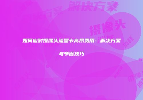 如何应对摄像头流量卡高昂费用:解决方案与节省技巧