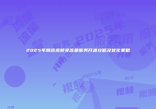 2025年腾讯视频免流量服务开通攻略及优化策略