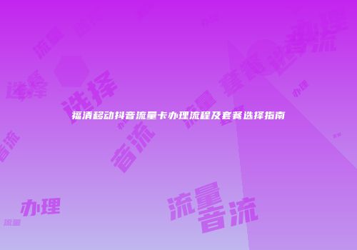 福清移动抖音流量卡办理流程及套餐选择指南