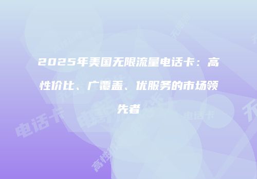 2025年美国无限流量电话卡：高性价比、广覆盖、优服务的市场领先者