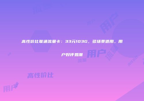 高性价比联通流量卡：33元103G，多场景适用，用户好评如潮