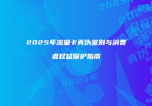 2025年流量卡真伪鉴别与消费者权益保护指南