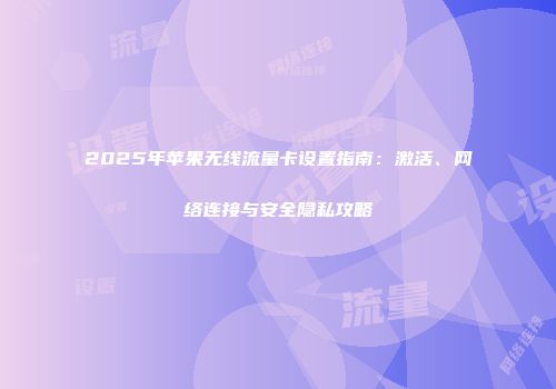 2025年苹果无线流量卡设置指南:激活、网络连接与安全隐私攻略