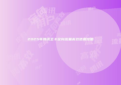 2025年腾讯王卡定向流量高效使用攻略