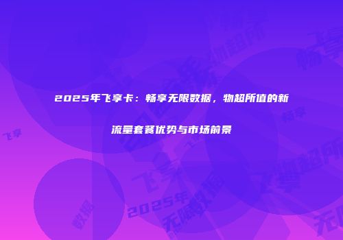 2025年飞享卡:畅享无限数据,物超所值的新流量套餐优势与市场前景