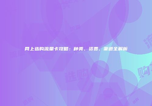 网上选购流量卡攻略：种类、资费、渠道全解析