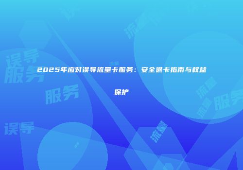 2025年应对误导流量卡服务:安全退卡指南与权益保护
