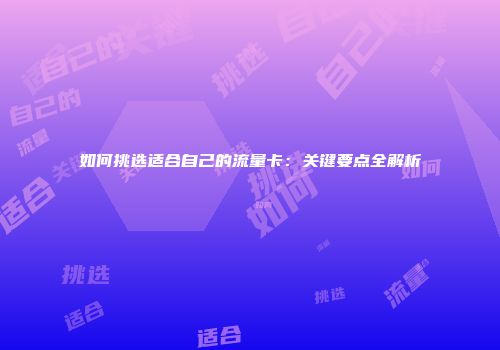 如何挑选适合自己的流量卡:关键要点全解析