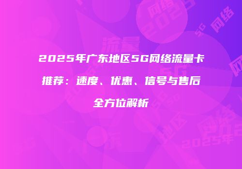 2025年广东地区5G网络流量卡推荐：速度、优惠、信号与售后全方位解析